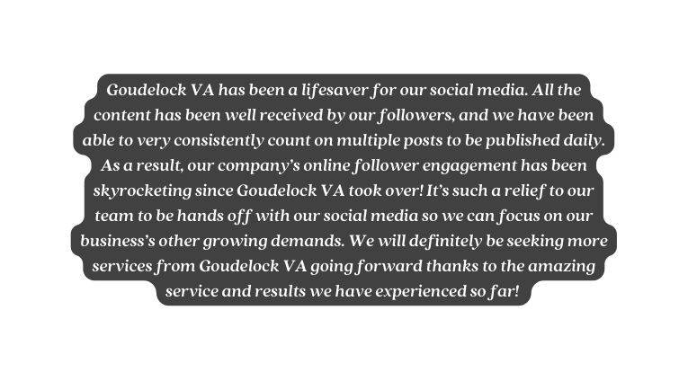 Goudelock VA has been a lifesaver for our social media All the content has been well received by our followers and we have been able to very consistently count on multiple posts to be published daily As a result our company s online follower engagement has been skyrocketing since Goudelock VA took over It s such a relief to our team to be hands off with our social media so we can focus on our business s other growing demands We will definitely be seeking more services from Goudelock VA going forward thanks to the amazing service and results we have experienced so far